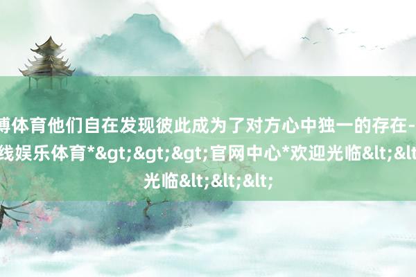 世博体育他们自在发现彼此成为了对方心中独一的存在-*世博在线娱乐体育*>>>官网中心*欢迎光临<<<