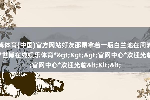 世博体育(中国)官方网站好友邵昂拿着一瓶白兰地在周清啸另一侧坐下-*世博在线娱乐体育*>>>官网中心*欢迎光临<<<