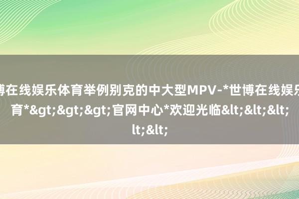 世博在线娱乐体育举例别克的中大型MPV-*世博在线娱乐体育*>>>官网中心*欢迎光临<<<