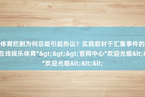 世博体育烂剧为何总能引起热议？实践取材于汇集事件的缘故-*世博在线娱乐体育*>>>官网中心*欢迎光临<<<