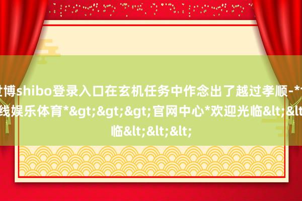 世博shibo登录入口在玄机任务中作念出了越过孝顺-*世博在线娱乐体育*>>>官网中心*欢迎光临<<<