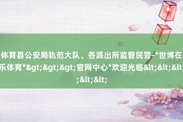世博体育县公安局轨范大队、各派出所监管民警-*世博在线娱乐体育*>>>官网中心*欢迎光临<<<