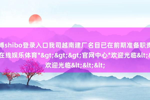世博shibo登录入口我司越南建厂名目已在前期准备职责中-*世博在线娱乐体育*>>>官网中心*欢迎光临<<<