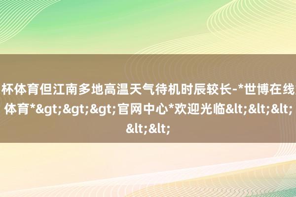 欧洲杯体育但江南多地高温天气待机时辰较长-*世博在线娱乐体育*>>>官网中心*欢迎光临<<<