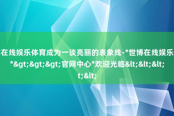 世博在线娱乐体育成为一谈亮丽的表象线-*世博在线娱乐体育*>>>官网中心*欢迎光临<<<