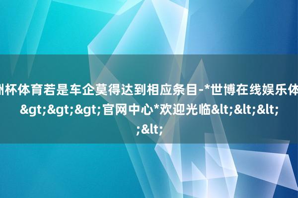 欧洲杯体育若是车企莫得达到相应条目-*世博在线娱乐体育*>>>官网中心*欢迎光临<<<