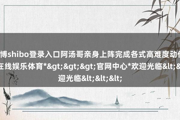 世博shibo登录入口阿汤哥亲身上阵完成各式高难度动作-*世博在线娱乐体育*>>>官网中心*欢迎光临<<<