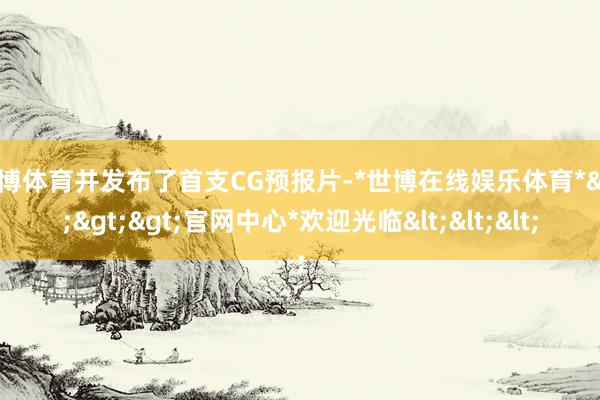 世博体育并发布了首支CG预报片-*世博在线娱乐体育*>>>官网中心*欢迎光临<<<