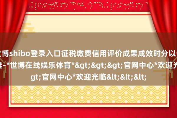 世博shibo登录入口征税缴费信用评价成果成效时分以骨子发布日历为准-*世博在线娱乐体育*>>>官网中心*欢迎光临<<<