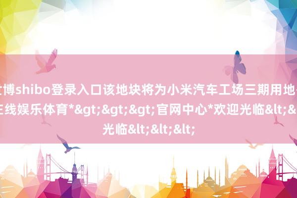 世博shibo登录入口该地块将为小米汽车工场三期用地-*世博在线娱乐体育*>>>官网中心*欢迎光临<<<