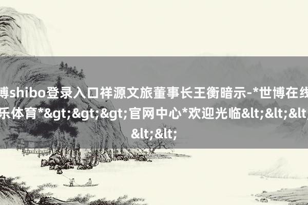 世博shibo登录入口祥源文旅董事长王衡暗示-*世博在线娱乐体育*>>>官网中心*欢迎光临<<<