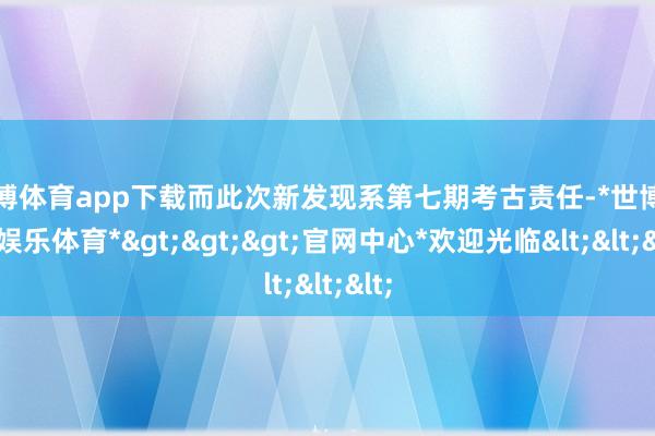 世博体育app下载而此次新发现系第七期考古责任-*世博在线娱乐体育*>>>官网中心*欢迎光临<<<
