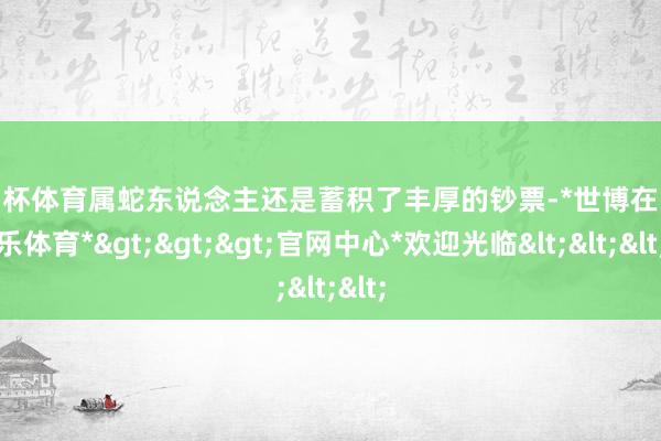 欧洲杯体育属蛇东说念主还是蓄积了丰厚的钞票-*世博在线娱乐体育*>>>官网中心*欢迎光临<<<
