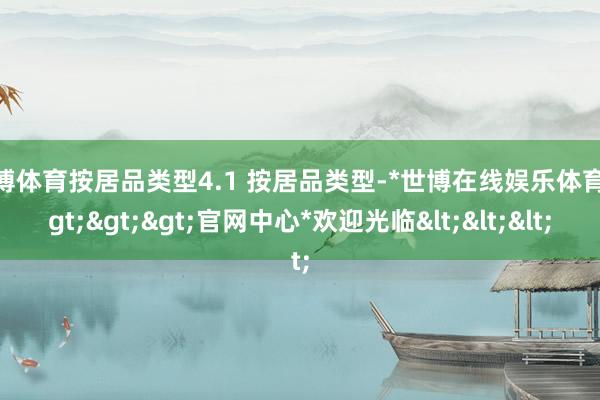 世博体育按居品类型4.1 按居品类型-*世博在线娱乐体育*>>>官网中心*欢迎光临<<<