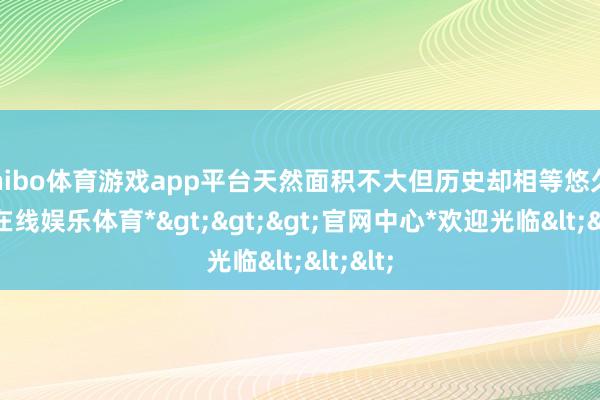 shibo体育游戏app平台天然面积不大但历史却相等悠久-*世博在线娱乐体育*>>>官网中心*欢迎光临<<<
