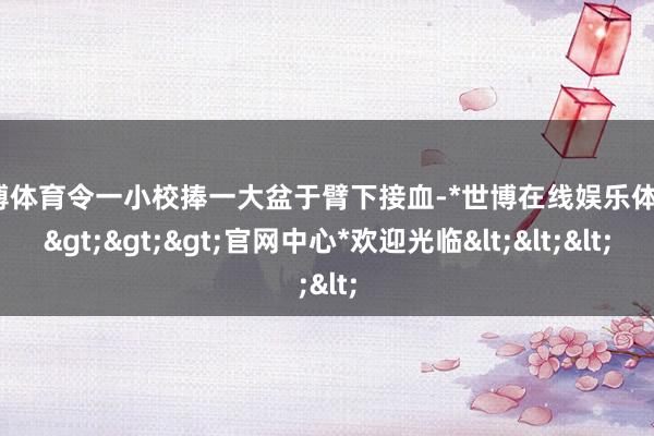 世博体育令一小校捧一大盆于臂下接血-*世博在线娱乐体育*>>>官网中心*欢迎光临<<<