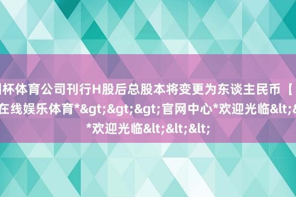 欧洲杯体育公司刊行H股后总股本将变更为东谈主民币【】元-*世博在线娱乐体育*>>>官网中心*欢迎光临<<<