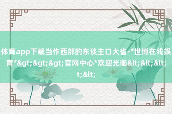 世博体育app下载当作西部的东谈主口大省-*世博在线娱乐体育*>>>官网中心*欢迎光临<<<