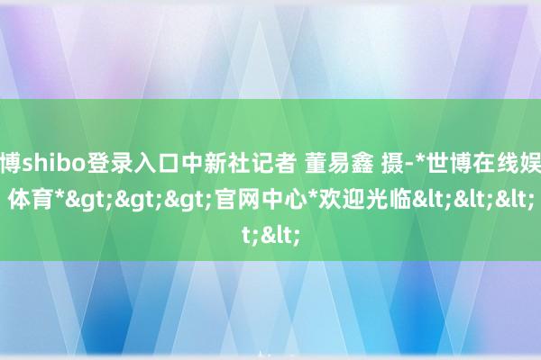 世博shibo登录入口中新社记者 董易鑫 摄-*世博在线娱乐体育*>>>官网中心*欢迎光临<<<
