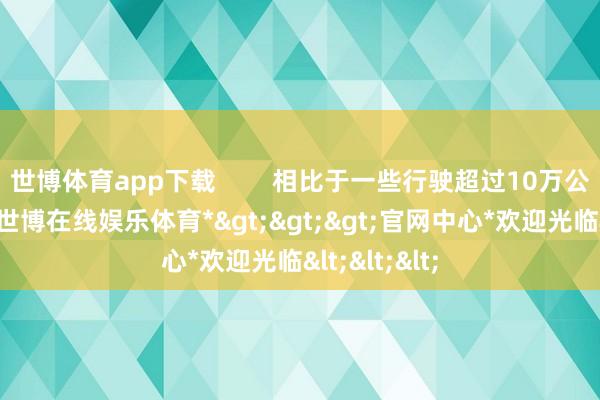 世博体育app下载        相比于一些行驶超过10万公里的车辆-*世博在线娱乐体育*>>>官网中心*欢迎光临<<<
