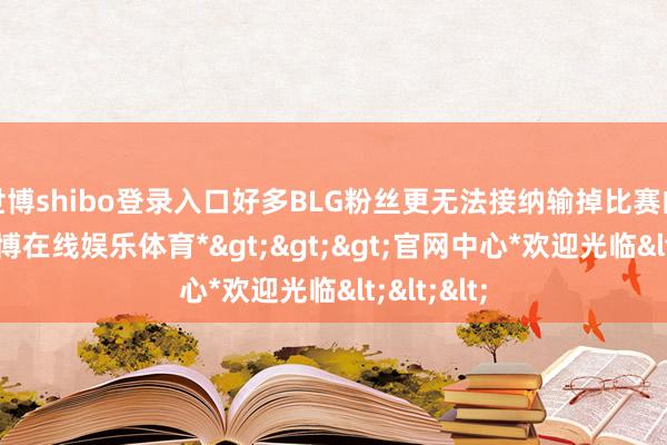 世博shibo登录入口好多BLG粉丝更无法接纳输掉比赛的效力-*世博在线娱乐体育*>>>官网中心*欢迎光临<<<