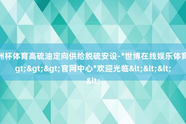 欧洲杯体育高硫油定向供给脱硫安设-*世博在线娱乐体育*>>>官网中心*欢迎光临<<<