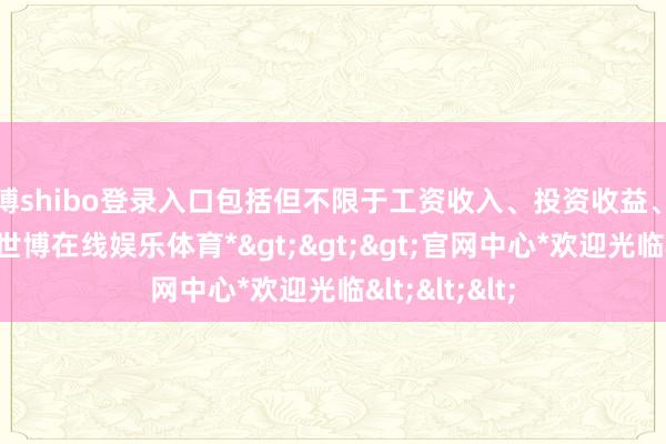 世博shibo登录入口包括但不限于工资收入、投资收益、房产出售等-*世博在线娱乐体育*>>>官网中心*欢迎光临<<<