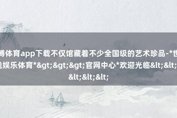 世博体育app下载不仅馆藏着不少全国级的艺术珍品-*世博在线娱乐体育*>>>官网中心*欢迎光临<<<