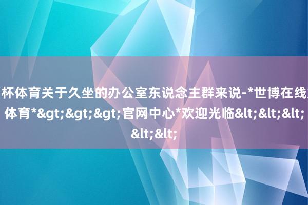 欧洲杯体育关于久坐的办公室东说念主群来说-*世博在线娱乐体育*>>>官网中心*欢迎光临<<<