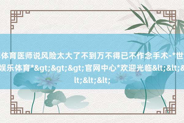 世博体育医师说风险太大了不到万不得已不作念手术-*世博在线娱乐体育*>>>官网中心*欢迎光临<<<