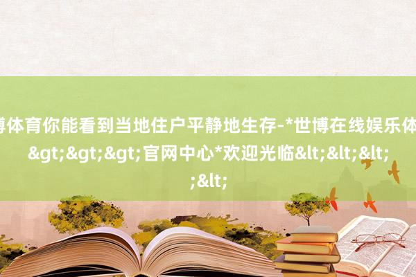 世博体育你能看到当地住户平静地生存-*世博在线娱乐体育*>>>官网中心*欢迎光临<<<