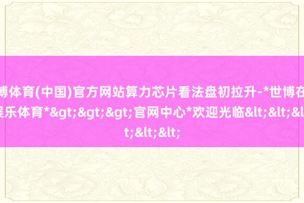 世博体育(中国)官方网站算力芯片看法盘初拉升-*世博在线娱乐体育*>>>官网中心*欢迎光临<<<