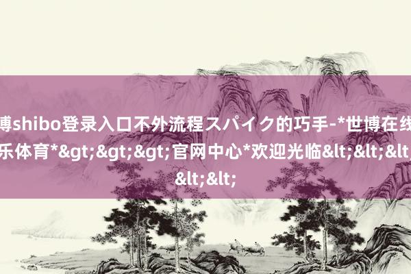 世博shibo登录入口不外流程スパイク的巧手-*世博在线娱乐体育*>>>官网中心*欢迎光临<<<