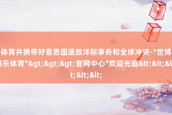 世博体育并携带好意思国退放洋际事务和全球冲突-*世博在线娱乐体育*>>>官网中心*欢迎光临<<<