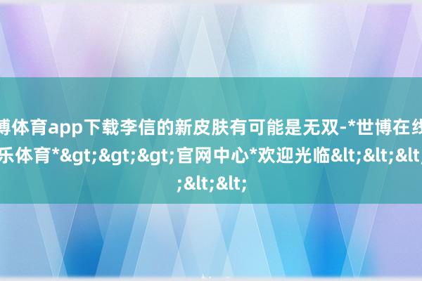 世博体育app下载李信的新皮肤有可能是无双-*世博在线娱乐体育*>>>官网中心*欢迎光临<<<