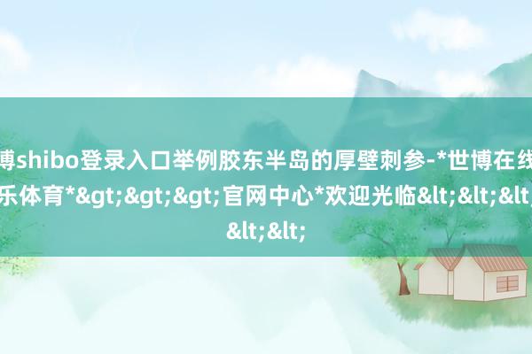世博shibo登录入口举例胶东半岛的厚壁刺参-*世博在线娱乐体育*>>>官网中心*欢迎光临<<<