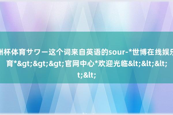 欧洲杯体育サワー这个词来自英语的sour-*世博在线娱乐体育*>>>官网中心*欢迎光临<<<