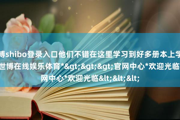 世博shibo登录入口他们不错在这里学习到好多册本上学不到的学问-*世博在线娱乐体育*>>>官网中心*欢迎光临<<<