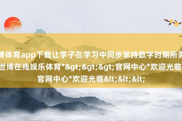 世博体育app下载让学子在学习中同步掌持数字时期所需的专科妙技-*世博在线娱乐体育*>>>官网中心*欢迎光临<<<