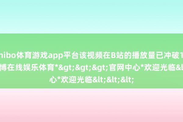 shibo体育游戏app平台该视频在B站的播放量已冲破1000万-*世博在线娱乐体育*>>>官网中心*欢迎光临<<<