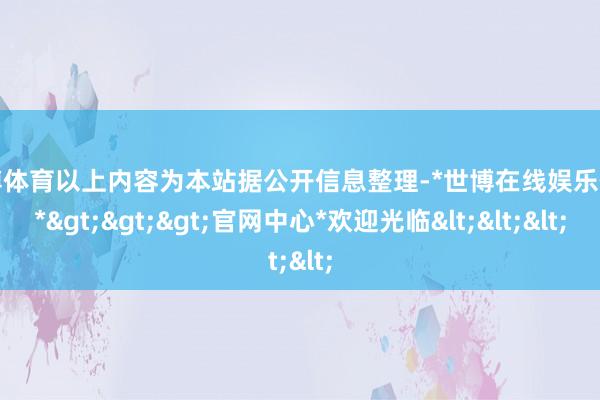 世博体育以上内容为本站据公开信息整理-*世博在线娱乐体育*>>>官网中心*欢迎光临<<<