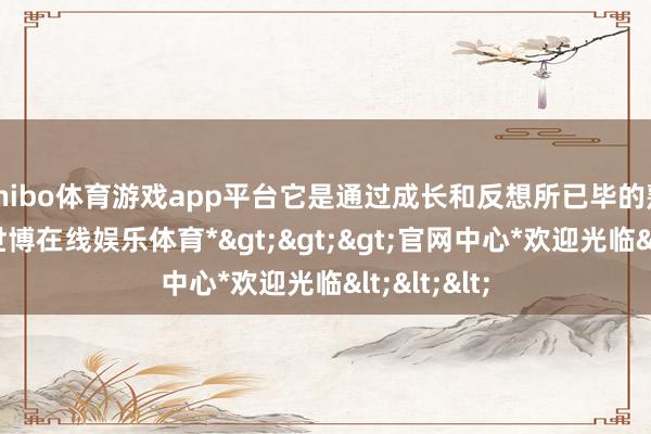 shibo体育游戏app平台它是通过成长和反想所已毕的熟识心理-*世博在线娱乐体育*>>>官网中心*欢迎光临<<<
