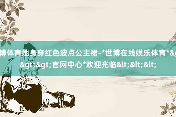 世博体育她身穿红色波点公主裙-*世博在线娱乐体育*>>>官网中心*欢迎光临<<<