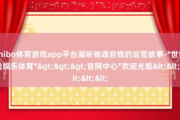shibo体育游戏app平台凝听驰魂宕魄的巡警故事-*世博在线娱乐体育*>>>官网中心*欢迎光临<<<