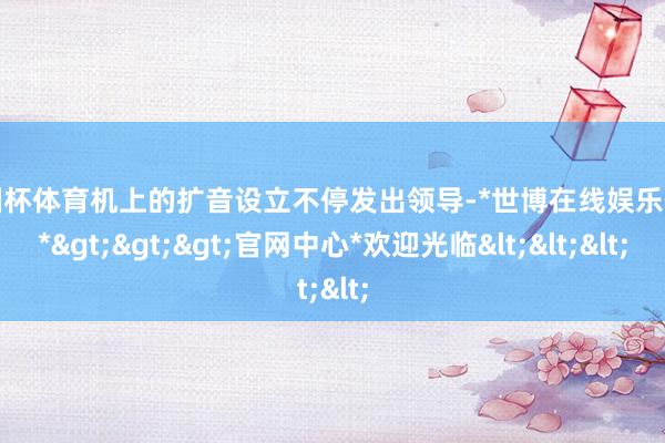 欧洲杯体育机上的扩音设立不停发出领导-*世博在线娱乐体育*>>>官网中心*欢迎光临<<<