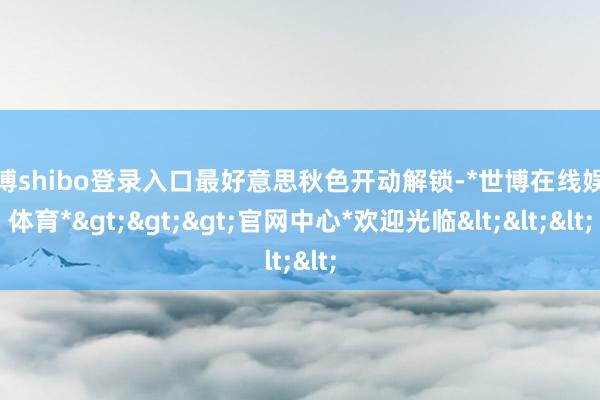 世博shibo登录入口最好意思秋色开动解锁-*世博在线娱乐体育*>>>官网中心*欢迎光临<<<