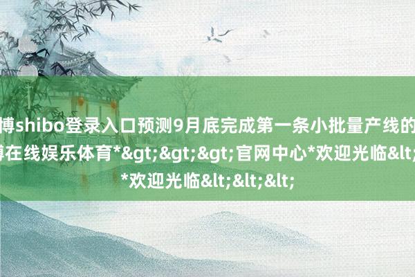 世博shibo登录入口预测9月底完成第一条小批量产线的修复-*世博在线娱乐体育*>>>官网中心*欢迎光临<<<