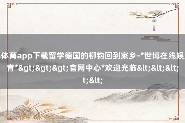 世博体育app下载留学德国的柳钧回到家乡-*世博在线娱乐体育*>>>官网中心*欢迎光临<<<