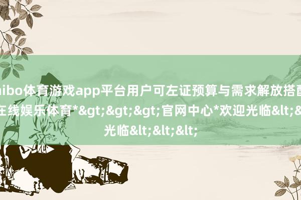 shibo体育游戏app平台用户可左证预算与需求解放搭配-*世博在线娱乐体育*>>>官网中心*欢迎光临<<<