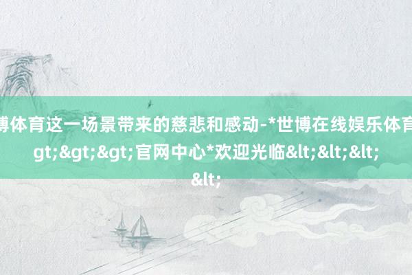 世博体育这一场景带来的慈悲和感动-*世博在线娱乐体育*>>>官网中心*欢迎光临<<<